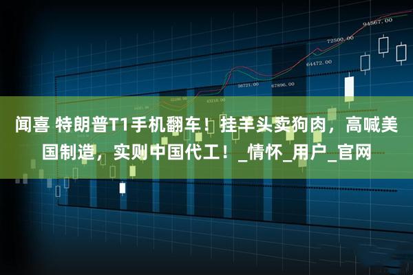 闻喜 特朗普T1手机翻车！挂羊头卖狗肉，高喊美国制造，实则中国代工！_情怀_用户_官网