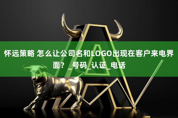 怀远策略 怎么让公司名和LOGO出现在客户来电界面？_号码_认证_电话