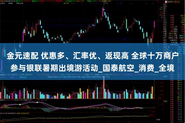 金元速配 优惠多、汇率优、返现高 全球十万商户参与银联暑期出境游活动_国泰航空_消费_全境