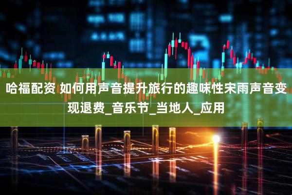 哈福配资 如何用声音提升旅行的趣味性宋雨声音变现退费_音乐节_当地人_应用