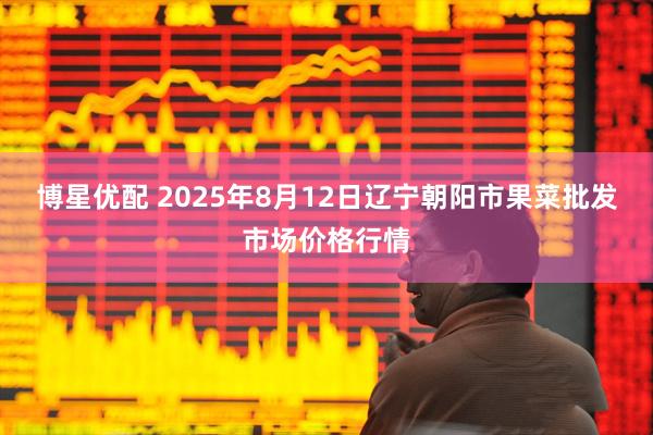 博星优配 2025年8月12日辽宁朝阳市果菜批发市场价格行情