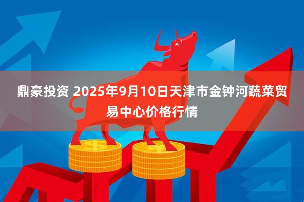 鼎豪投资 2025年9月10日天津市金钟河蔬菜贸易中心价格行情