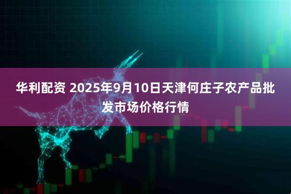 华利配资 2025年9月10日天津何庄子农产品批发市场价格行情