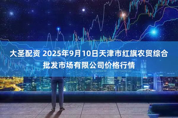 大圣配资 2025年9月10日天津市红旗农贸综合批发市场有限公司价格行情