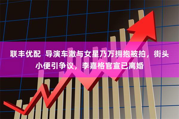 联丰优配  导演车澈与女星乃万拥抱被拍，街头小便引争议，李嘉格官宣已离婚