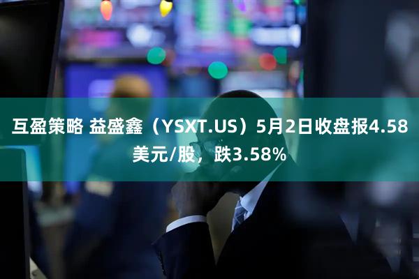 互盈策略 益盛鑫（YSXT.US）5月2日收盘报4.58美元/股，跌3.58%